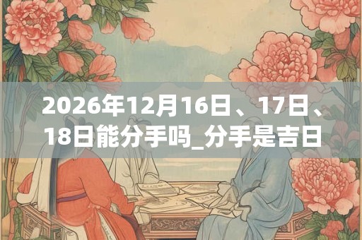 2026年12月16日、17日、18日能分手吗_分手是吉日吗 2026年12月16日、17日、18日能分手吗_分手是吉日吗