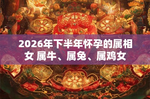 2026年下半年怀孕的属相女 属牛、属兔、属鸡女 2026年下半年怀孕的属相女 属牛、属兔、属鸡女