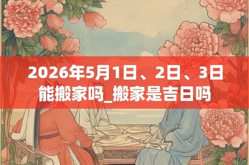 2026年5月1日、2日、3日能搬家吗_搬家是吉日吗 2026年5月1日、2日、3日能搬家吗_搬家是吉日吗