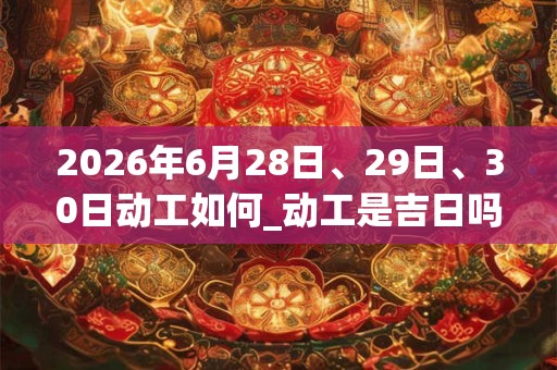 2026年6月28日、29日、30日动工如何_动工是吉日吗