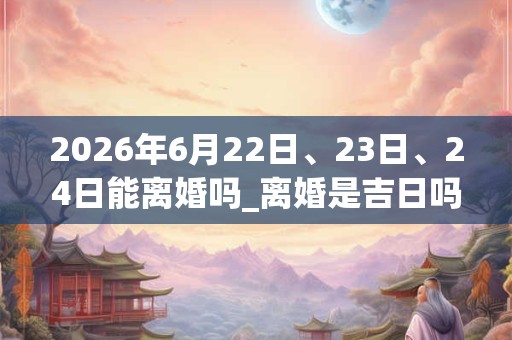 2026年6月22日、23日、24日能离婚吗_离婚是吉日吗 2026年6月22日、23日、24日能离婚吗_离婚是吉日吗