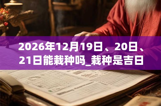 2026年12月19日、20日、21日能栽种吗_栽种是吉日吗