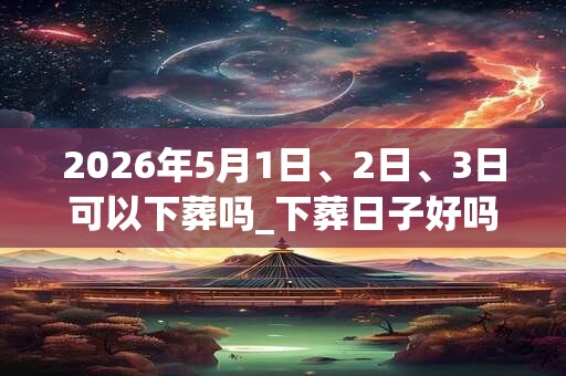 2026年5月1日、2日、3日可以下葬吗_下葬日子好吗 2026年5月1日、2日、3日可以下葬吗_下葬日子好吗