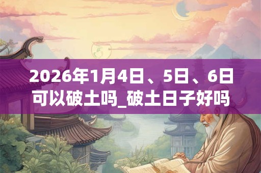 2026年1月4日、5日、6日可以破土吗_破土日子好吗 2026年1月4日、5日、6日可以破土吗_破土日子好吗