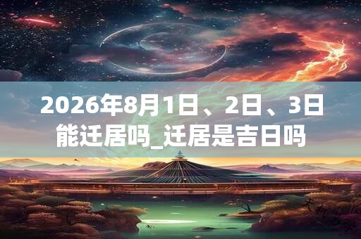 2026年8月1日、2日、3日能迁居吗_迁居是吉日吗 2026年8月1日、2日、3日能迁居吗_迁居是吉日吗
