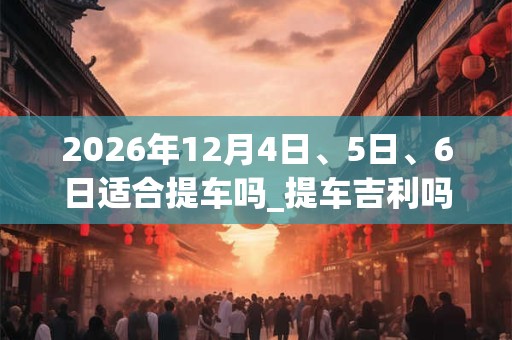 2026年12月4日、5日、6日适合提车吗_提车吉利吗 2026年12月4日、5日、6日适合提车吗_提车吉利吗