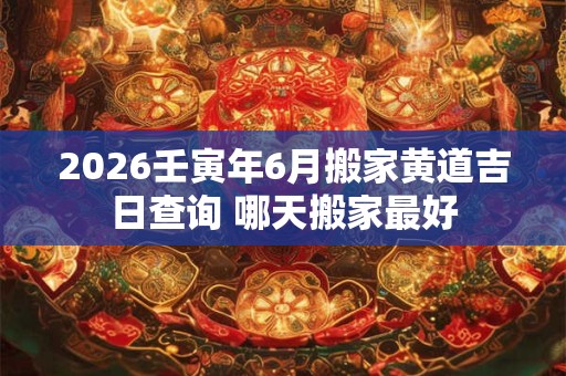 2026壬寅年6月搬家黄道吉日查询 哪天搬家最好 2026壬寅年6月搬家黄道吉日查询 哪天搬家最好