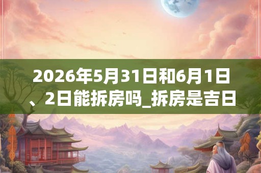 2026年5月31日和6月1日、2日能拆房吗_拆房是吉日吗 2026年5月31日和6月1日、2日能拆房吗_拆房是吉日吗