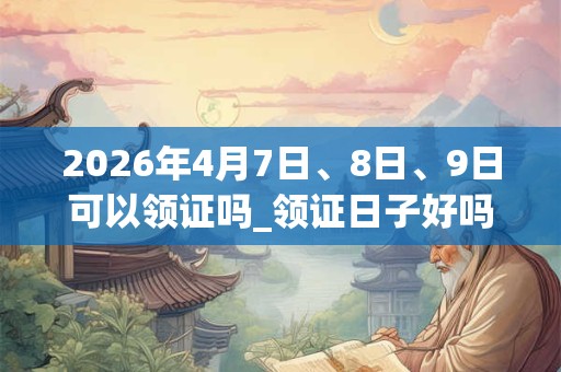 2026年4月7日、8日、9日可以领证吗_领证日子好吗