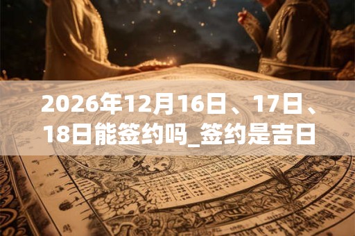2026年12月16日、17日、18日能签约吗_签约是吉日吗 2026年12月16日、17日、18日能签约吗_签约是吉日吗