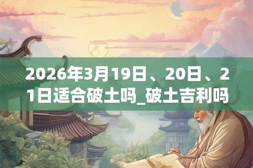 2026年3月19日、20日、21日适合破土吗_破土吉利吗 2026年3月19日、20日、21日适合破土吗_破土吉利吗
