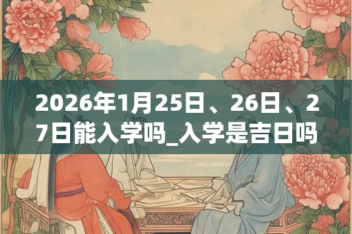 2026年1月25日、26日、27日能入学吗_入学是吉日吗 2026年1月25日、26日、27日能入学吗_入学是吉日吗