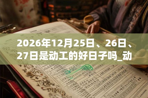 2026年12月25日、26日、27日是动工的好日子吗_动工可以吗 2026年12月25日、26日、27日是动工的好日子吗_动工可以吗