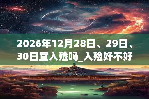 2026年12月28日、29日、30日宜入殓吗_入殓好不好