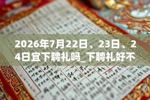 2026年7月22日、23日、24日宜下聘礼吗_下聘礼好不好 2026年7月22日、23日、24日宜下聘礼吗_下聘礼好不好