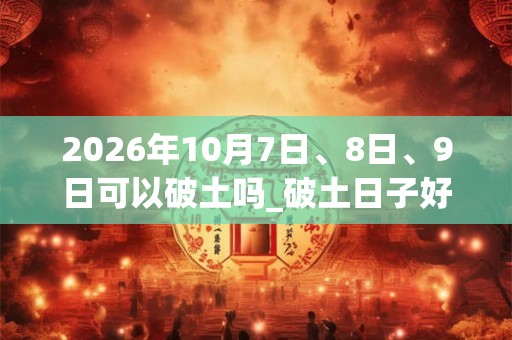 2026年10月7日、8日、9日可以破土吗_破土日子好吗 2026年10月7日、8日、9日可以破土吗_破土日子好吗