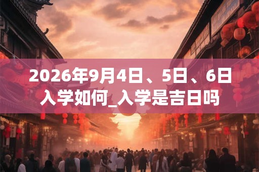 2026年9月4日、5日、6日入学如何_入学是吉日吗 2026年9月4日、5日、6日入学如何_入学是吉日吗