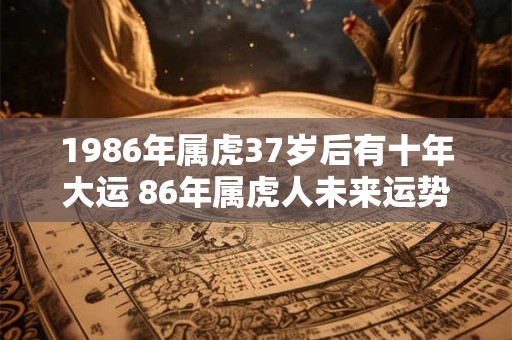 1986年属虎37岁后有十年大运 86年属虎人未来运势走向 1986年属虎37岁后有十年大运 86年属虎人未来运势走向