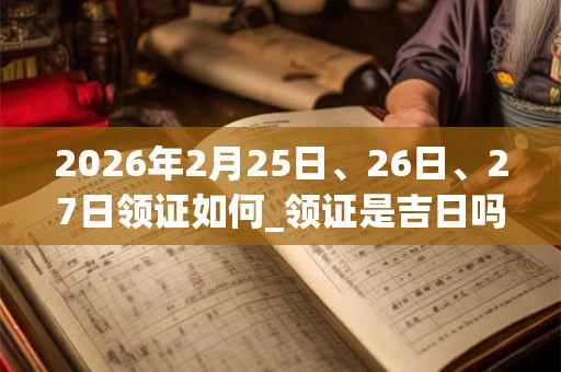 2026年2月25日、26日、27日领证如何_领证是吉日吗 2026年2月25日、26日、27日领证如何_领证是吉日吗