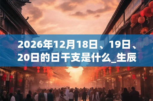 2026年12月18日、19日、20日的日干支是什么_生辰八字 2026年12月18日、19日、20日的日干支是什么_生辰八字