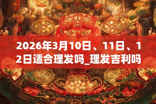 2026年3月10日、11日、12日适合理发吗_理发吉利吗 2026年3月10日、11日、12日适合理发吗_理发吉利吗