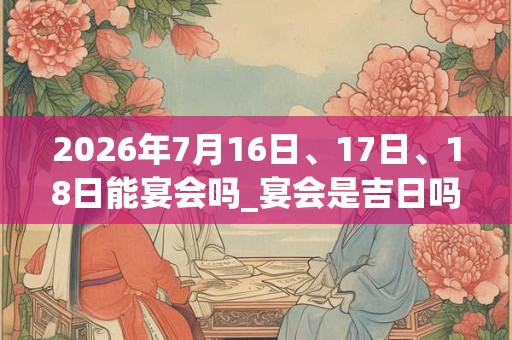 2026年7月16日、17日、18日能宴会吗_宴会是吉日吗