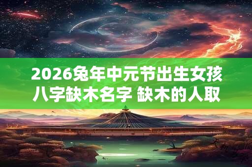 2026兔年中元节出生女孩八字缺木名字 缺木的人取名什么最旺木