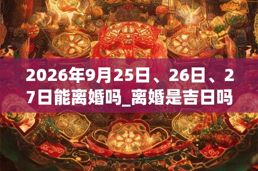 2026年9月25日、26日、27日能离婚吗_离婚是吉日吗 2026年9月25日、26日、27日能离婚吗_离婚是吉日吗