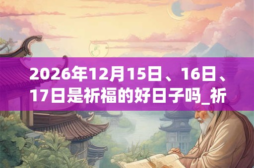 2026年12月15日、16日、17日是祈福的好日子吗_祈福可以吗 2026年12月15日、16日、17日是祈福的好日子吗_祈福可以吗