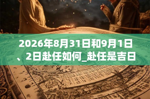 2026年8月31日和9月1日、2日赴任如何_赴任是吉日吗 2026年8月31日和9月1日、2日赴任如何_赴任是吉日吗