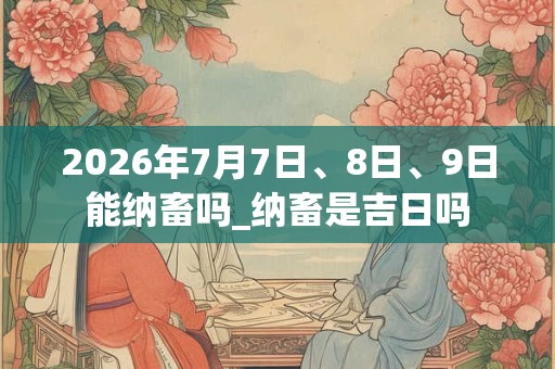 2026年7月7日、8日、9日能纳畜吗_纳畜是吉日吗 2026年7月7日、8日、9日能纳畜吗_纳畜是吉日吗