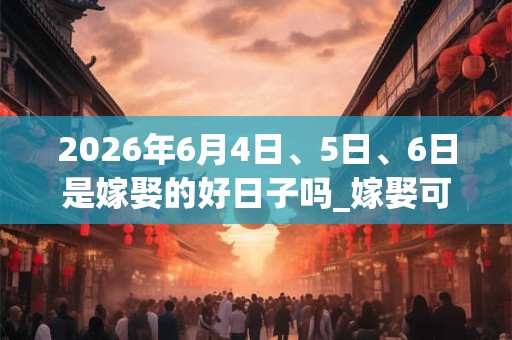 2026年6月4日、5日、6日是嫁娶的好日子吗_嫁娶可以吗 2026年6月4日、5日、6日是嫁娶的好日子吗_嫁娶可以吗