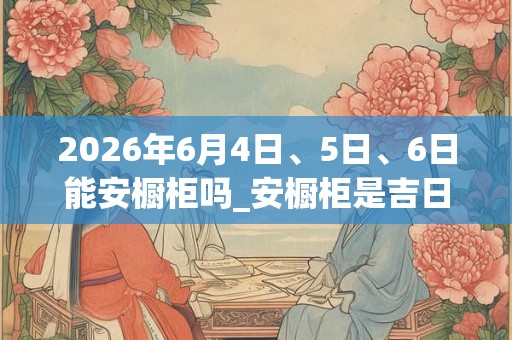 2026年6月4日、5日、6日能安橱柜吗_安橱柜是吉日吗 2026年6月4日、5日、6日能安橱柜吗_安橱柜是吉日吗