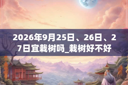 2026年9月25日、26日、27日宜栽树吗_栽树好不好