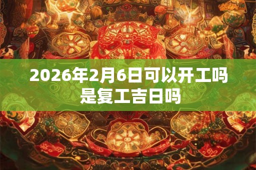 2026年2月6日可以开工吗 是复工吉日吗 2026年2月6日可以开工吗 是复工吉日吗