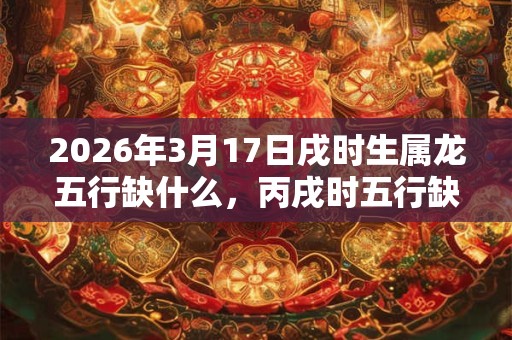 2026年3月17日戌时生属龙五行缺什么，丙戌时五行缺什么