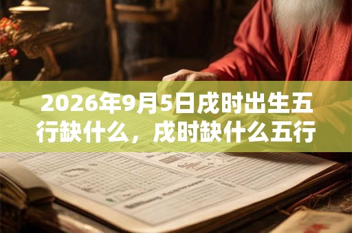 2026年9月5日戌时出生五行缺什么,戌时缺什么五行 2026年9月5日戌时出生五行缺什么,戌时缺什么五行