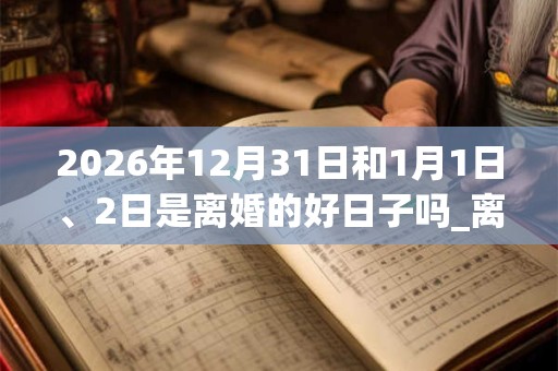 2026年12月31日和1月1日、2日是离婚的好日子吗_离婚可以吗 2026年12月31日和1月1日、2日是离婚的好日子吗_离婚可以吗