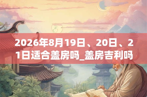 2026年8月19日、20日、21日适合盖房吗_盖房吉利吗