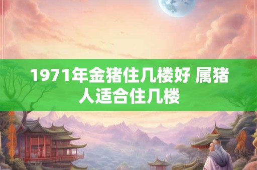 1971年金猪住几楼好 属猪人适合住几楼 1971年金猪住几楼好 属猪人适合住几楼