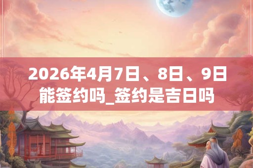 2026年4月7日、8日、9日能签约吗_签约是吉日吗 2026年4月7日、8日、9日能签约吗_签约是吉日吗