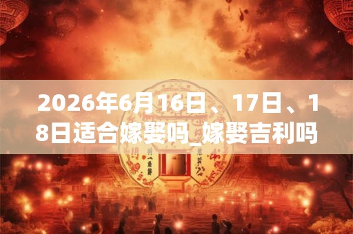 2026年6月16日、17日、18日适合嫁娶吗_嫁娶吉利吗 2026年6月16日、17日、18日适合嫁娶吗_嫁娶吉利吗