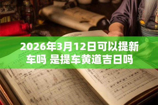 2026年3月12日可以提新车吗 是提车黄道吉日吗
