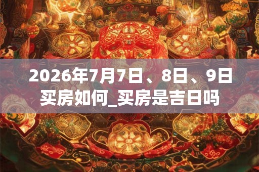 2026年7月7日、8日、9日买房如何_买房是吉日吗 2026年7月7日、8日、9日买房如何_买房是吉日吗