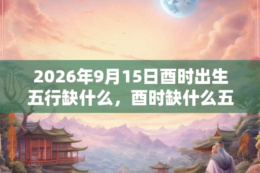 2026年9月15日酉时出生五行缺什么，酉时缺什么五行