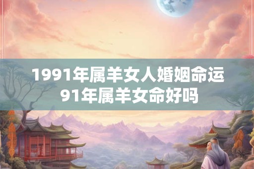 1991年属羊女人婚姻命运 91年属羊女命好吗 1991年属羊女人婚姻命运 91年属羊女命好吗