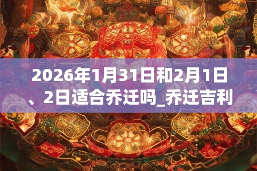 2026年1月31日和2月1日、2日适合乔迁吗_乔迁吉利吗 2026年1月31日和2月1日、2日适合乔迁吗_乔迁吉利吗