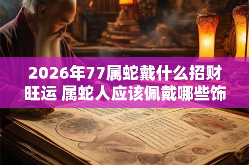 2026年77属蛇戴什么招财旺运 属蛇人应该佩戴哪些饰品 2026年77属蛇戴什么招财旺运 属蛇人应该佩戴哪些饰品