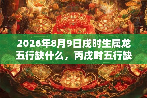 2026年8月9日戌时生属龙五行缺什么,丙戌时五行缺什么 2026年8月9日戌时生属龙五行缺什么,丙戌时五行缺什么
