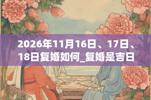 2026年11月16日、17日、18日复婚如何_复婚是吉日吗 2026年11月16日、17日、18日复婚如何_复婚是吉日吗